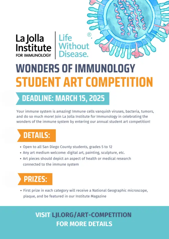 Flyer for the WONDERS OF IMMUNOLOGY STUDENT ART COMPETITION Deadline: March 15, 2025 DETAILS: First prize in each category will receive a National Geographic microscope, plaque, and be featured in our Institute Magazine Your immune system is amazing! Immune cells vanquish viruses, bacteria, tumors, and do so much more! Join La Jolla Institute for Immunology in celebrating the wonders of the immune system by entering our annual student art competition! Open to all San Diego County students, grades 5 to 12 Any art medium welcome: digital art, painting, sculpture, etc. Art pieces should depict an aspect of health or medical research connected to the immune system VISIT LJI.ORG/ART-COMPETITION FOR MORE DETAILS